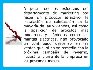 A pesar de los esfuerzos del
departamento de marketing por
hacer un producto atractivo, la
instalación de calefacción en la
mayoría de las viviendas, así como
la aparición de artículos más
modernos y cómodos como las
mantas eléctricas, han provocado
un continuado descenso en las
ventas que, si no se remedia con la
próxima campaña de invierno,
llevará al cierre de la empresa en
los próximos meses.
 