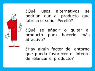 ¿Qué usos alternativos se
podrían dar al producto que
fabrica el señor Perelló?
¿Qué se añadir o quitar al
producto para hacerlo más
atractivo?
¿Hay algún factor del entorno
que pueda favorecer el intento
de relanzar el producto?
 