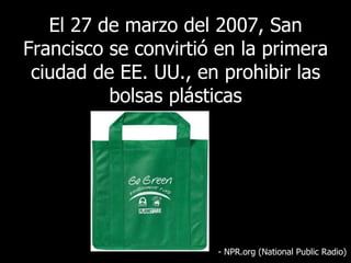 El  27 de marzo del 2007, San Francisco se convirtió en la primera ciudad de EE. UU., en prohibir las bolsas plásticas - NPR.org (National Public Radio) 
