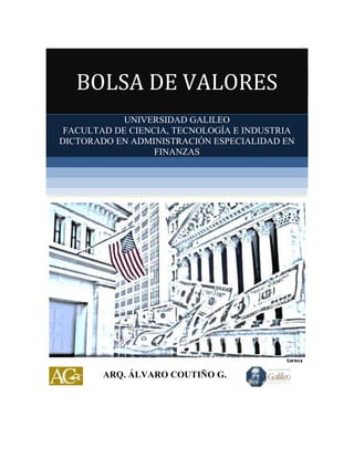 BOLSA DE VALORES
UNIVERSIDAD GALILEO
FACULTAD DE CIENCIA, TECNOLOGÍA E INDUSTRIA
DICTORADO EN ADMINISTRACIÓN ESPECIALIDAD EN
FINANZAS

ARQ. ÁLVARO COUTIÑO G.

 