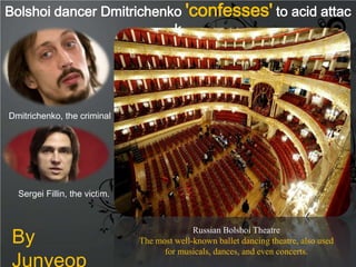Bolshoi dancer Dmitrichenko 'confesses' to acid attac
                          k




Dmitrichenko, the criminal




  Sergei Fillin, the victim.




 By
                                             Russian Bolshoi Theatre
                               The most well-known ballet dancing theatre, also used

 Junyeop
                                     for musicals, dances, and even concerts.
 