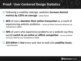 Proof: User Centered Design Statistics

 Following a usability redesign, websites increase desired
 metrics by 135% on average – Jakob Nielsen

 46% of users abandon their online transaction as a result of
 experiencing website problems. – Survey of Online Consumer Behaviour by
 Tealeaf/Harris (2009)

 40% of users who experience problems on a website say they
 would switch to an online or offline competitor – Survey of Online
 Consumer Behaviour by Tealeaf/Harris (2009)

 $25 billion is lost every year due to web site usability issues.
 – Zona Research
 