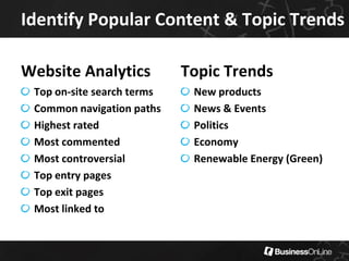 Identify Popular Content & Topic Trends

Website Analytics           Topic Trends
 Top on-site search terms    New products
 Common navigation paths     News & Events
 Highest rated               Politics
 Most commented              Economy
 Most controversial          Renewable Energy (Green)
 Top entry pages
 Top exit pages
 Most linked to
 