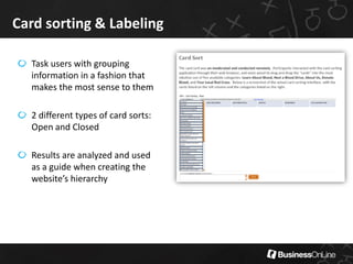 Card sorting & Labeling

  Task users with grouping
  information in a fashion that
  makes the most sense to them

  2 different types of card sorts:
  Open and Closed

  Results are analyzed and used
  as a guide when creating the
  website’s hierarchy
 