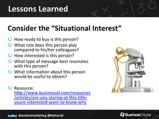 Lessons Learned

Consider the “Situational Interest”
  How ready to buy is this person?
  What role does this person play
  compared to his/her colleagues?
  How interested is this person?
  What type of message best resonates
  with this person?
  What information about this person
  would be useful to obtain?

  Resource:
  http://www.businessol.com/resources
  /articles/are-you-staring-at-this-title-
  youre-interested-want-to-know-why

    #contentmarketing @bolsocial
 