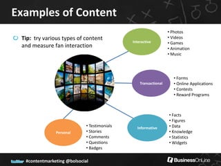 Examples of Content
                                                                  • Photos
 Tip: try various types of content                                • Videos
                                              Interactive         • Games
 and measure fan interaction                                      • Animation
                                                                  • Music




                                                                     • Forms
                                                  Transactional      • Online Applications
                                                                     • Contests
                                                                     • Reward Programs



                                                                  • Facts
                                                                  • Figures
                             • Testimonials     Informative       • Data
               Personal      • Stories                            • Knowledge
                             • Comments                           • Statistics
                             • Questions                          • Widgets
                             • Badges

  #contentmarketing @bolsocial
 