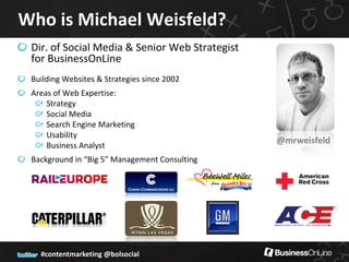 Who is Michael Weisfeld?
 Dir. of Social Media & Senior Web Strategist
 for BusinessOnLine
 Building Websites & Strategies since 2002
 Areas of Web Expertise:
     Strategy
     Social Media
     Search Engine Marketing
     Usability
     Business Analyst
                                                @mrweisfeld
 Background in “Big 5” Management Consulting




   #contentmarketing @bolsocial
 