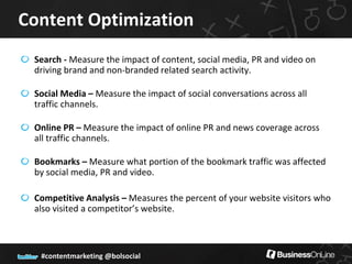 Content Optimization
 Search - Measure the impact of content, social media, PR and video on
 driving brand and non-branded related search activity.

 Social Media – Measure the impact of social conversations across all
 traffic channels.

 Online PR – Measure the impact of online PR and news coverage across
 all traffic channels.

 Bookmarks – Measure what portion of the bookmark traffic was affected
 by social media, PR and video.

 Competitive Analysis – Measures the percent of your website visitors who
 also visited a competitor’s website.



  #contentmarketing @bolsocial
 