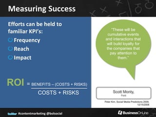 Measuring Success
Efforts can be held to
                                             “These will be
familiar KPI’s:                            cumulative events
   Frequency                             and interactions that
                                          will build loyalty for
   Reach                                  the companies that
                                            pay attention to
   Impact                                        them.”




ROI =       BENEFITS – (COSTS + RISKS)

                COSTS + RISKS                   Scott Monty,
                                                        Ford

                                         Peter Kim, Social Media Predictions 2009,
                                                                       12/15/2008


    #contentmarketing @bolsocial
 
