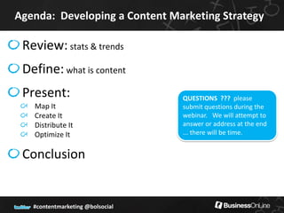 Agenda: Developing a Content Marketing Strategy

 Review: stats & trends
 Define: what is content
 Present:                         QUESTIONS ??? please
   Map It                         submit questions during the
   Create It                      webinar. We will attempt to
   Distribute It                  answer or address at the end
   Optimize It                    ... there will be time.


 Conclusion


   #contentmarketing @bolsocial
 
