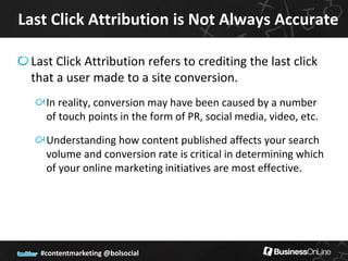 Last Click Attribution is Not Always Accurate

 Last Click Attribution refers to crediting the last click
 that a user made to a site conversion.
    In reality, conversion may have been caused by a number
    of touch points in the form of PR, social media, video, etc.

    Understanding how content published affects your search
    volume and conversion rate is critical in determining which
    of your online marketing initiatives are most effective.




   #contentmarketing @bolsocial
 