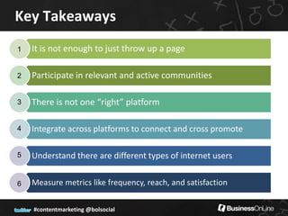 Key Takeaways
1   It is not enough to just throw up a page

2   Participate in relevant and active communities

3   There is not one “right” platform

4   Integrate across platforms to connect and cross promote

5   Understand there are different types of internet users

6   Measure metrics like frequency, reach, and satisfaction

    #contentmarketing @bolsocial
 