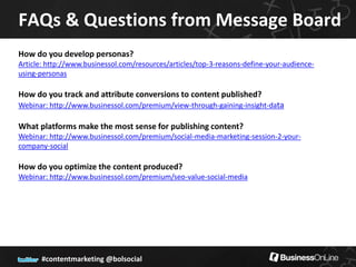 FAQs & Questions from Message Board
How do you develop personas?
Article: http://www.businessol.com/resources/articles/top-3-reasons-define-your-audience-
using-personas

How do you track and attribute conversions to content published?
Webinar: http://www.businessol.com/premium/view-through-gaining-insight-data

What platforms make the most sense for publishing content?
Webinar: http://www.businessol.com/premium/social-media-marketing-session-2-your-
company-social

How do you optimize the content produced?
Webinar: http://www.businessol.com/premium/seo-value-social-media




       #contentmarketing @bolsocial
 