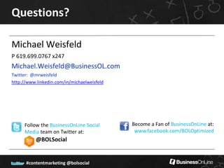 Questions?

Michael Weisfeld
P 619.699.0767 x247
Michael.Weisfeld@BusinessOL.com
Twitter: @mrweisfeld
http://www.linkedin.com/in/michaelweisfeld




     Follow the BusinessOnLine Social        Become a Fan of BusinessOnLine at:
     Media team on Twitter at:                www.facebook.com/BOLOptimized
           @BOLSocial


      #contentmarketing @bolsocial
 