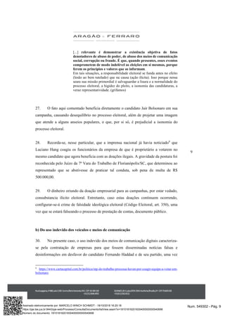 9
[...] relevante é demonstrar a existência objetiva de fatos
denotadores de abuso de poder, de abuso dos meios de comunicação
social, corrupção ou fraude. É que, quando presentes, esses eventos
comprometem de modo indelével as eleições em si mesmas, porque
ferem os princípios e valores que as informam.
Em tais situações, a responsabilidade eleitoral se funda antes no efeito
(lesão ao bem tutelado) que na causa (ação ilícita). Isso porque nessa
seara sua missão primordial é salvaguardar a lisura e a normalidade do
processo eleitoral, a higidez do pleito, a isonomia das candidaturas, a
veraz representatividade. (grifamos)
27. O fato aqui comentado beneficia diretamente o candidato Jair Bolsonaro em sua
campanha, causando desequilíbrio no processo eleitoral, além de projetar uma imagem
que atende a alguns anseios populares, o que, por si só, é prejudicial a isonomia do
processo eleitoral.
28. Recorda-se, nesse particular, que a imprensa nacional já havia noticiado9
que
Luciano Hang coagiu os funcionários da empresa de que é proprietário a votarem no
mesmo candidato que agora beneficia com as doações ilegais. A gravidade da postura foi
reconhecida pelo Juízo da 7ª Vara do Trabalho de Florianópolis/SC, que determinou ao
representado que se abstivesse de praticar tal conduta, sob pena de multa de R$
500.000,00.
29. O dinheiro oriundo da doação empresarial para as campanhas, por estar vedado,
consubstancia ilícito eleitoral. Entretanto, caso estas doações continuem ocorrendo,
configurar-se-á crime de falsidade ideológica eleitoral (Código Eleitoral, art. 350), uma
vez que se estará falseando o processo de prestação de contas, documento público.
b) Do uso indevido dos veículos e meios de comunicação
30. No presente caso, o uso indevido dos meios de comunicação digitais caracteriza-
se pela contratação de empresas para que fossem disseminadas notícias falsas e
desinformações em desfavor do candidato Fernando Haddad e de seu partido, uma vez
9
https://www.cartacapital.com.br/politica/mp-do-trabalho-processa-havan-por-coagir-equipe-a-votar-em-
bolsonaro
Num. 549302 - Pág. 9Assinado eletronicamente por: MARCELO WINCH SCHMIDT - 18/10/2018 16:20:18
https://pje.tse.jus.br:8443/pje-web/Processo/ConsultaDocumento/listView.seam?x=18101816201830400000000540698
Número do documento: 18101816201830400000000540698
 