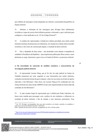 10
que milhares de mensagens seriam disparadas aos eleitores, ocasionando desequilíbrio na
disputa eleitoral.
31. Ademais, a utilização de tais mensagens para divulgar fatos sabidamente
inverídicos é capaz de exercer forte influência perante o eleitorado, o que é suficiente para
configurar o crime tipificado no art. 323 do Código Eleitoral10
.
32. A conduta dos representados é dotada de evidente gravidade, pois atenta contra
elementos basilares da democracia ao influenciar, em situação de evidente abuso do poder
econômico e dos meios de comunicação digital, o resultado do pleito eleitoral.
33. Ora, o dispêndio de altas somas – não declaradas como doação à campanha do
candidato à Presidência da República – para impulsionar publicações falsas contra o outro
pleiteante ao cargo, demonstra o grave risco ao Estado de Direito e ao processo eleitoral.
c) Da necessidade de concessão de medidas cautelares e assecuratórias da
investigação judicial eleitoral.
34. O representado Luciano Hang, que já foi alvo de ação judicial na Justiça do
Trabalho justamente por estar coagindo os seus funcionários por razões eleitorais,
contando com decisão liminar de grave impacto, volta a ter seu nome envolvido em apoios
indevidos a Jair Bolsonaro. Além disso, em Luciano Hang já foi condenado por esta
Justiça Eleitoral nos autos da Rp. 0600963-23 por estar impulsionando de forma indevida
conteúdos de Jair Bolsonaro11
.
35. A cada conduta ilegal do representado que é tolhida pelo Poder Judiciário, ele
busca outra medida para prosseguir com a prática de atos tendentes a influenciar no
resultado do pleito eleitoral, a fim de atender a seus interesses particulares. Essa
10
Art. 323. Divulgar, na propaganda, fatos que sabe inverídicos, em relação a partidos ou candidatos e
capazes de exercerem influência perante o eleitorado:
Pena - detenção de dois meses a um ano, ou pagamento de 120 a 150 dias-multa.
11
http://www.tse.jus.br/imprensa/noticias-tse/2018/Setembro/empresario-e-multado-por-contratar-
facebook-para-impulsionar-conteudos
Num. 549302 - Pág. 10Assinado eletronicamente por: MARCELO WINCH SCHMIDT - 18/10/2018 16:20:18
https://pje.tse.jus.br:8443/pje-web/Processo/ConsultaDocumento/listView.seam?x=18101816201830400000000540698
Número do documento: 18101816201830400000000540698
 