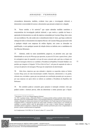 11
circunstância demonstra, também, evidente risco para a investigação eleitoral, a
demonstrar a necessidade de acesso a documentos que possam comprovar o alegado.
36. Nesse sentido, a lei autoriza12
que sejam adotadas medidas cautelares e
assecuratórias da investigação judicial eleitoral, o que motiva o pedido de busca e
apreensão de documentos na sede da empresa comandada por Luciano Hang, bem como
em sua residência. Ou, não sendo este o entendimento deste d. Juízo, que haja a ordem de
entrega de todos os documentos da empresa Havan e de Luciano Hang que possuam toda
e qualquer relação com empresas de mídias digitais, tais como as elencadas na
qualificação, e com qualquer assunto de relação direta ou indireta com a candidatura de
Jair Messias Bolsonaro.
37. Ademais, ainda na seara acautelatória, pugna-se, no presente caso, que seja
determinado ao serviço do Whatsapp que apresente, no prazo de 24 (vinte e quatro) horas, plano
de contingência capaz de suspender o ato que dá causa a presente ação, qual seja, ao disparo em
massa de mensagens ofensivas ao candidato a Presidência da República Fernando Haddad e aos
partidos que integram a Coligação “O Povo Feliz de Novo”, sob pena de suspensão de todos os
serviços do aplicativo de mensagens Whatsapp até cumprimento da determinação
38. Além disso, imperioso que seja ordenado o depósito ou requeridas cópias ao Senhor
Luciano Hang acerca de toda documentação contábil, financeira, administrativa e de gestão,
referente atos, atividades e gastos por esse praticado em contribuição prestados por sua pessoa e
por suas empresas em apoio direto ou indireto ao candidato a Presidência da República Jair
Bolsonaro.
39. Do contrário pode-se consentir grave prejuízo à instrução criminal, visto que
poderá ocultar e destruir provas, além de determinar a outras pessoas que o façam.
12
Resolução nº 23.553, do Tribunal Superior Eleitoral
Art. 100. A qualquer tempo, o Ministério Público e os demais partidos políticos poderão relatar indícios e
apresentar provas de irregularidade relativa a movimentação financeira, recebimento de recursos de fontes
vedadas, utilização de recursos provenientes do Fundo Partidário e do Fundo Especial de Financiamento de
Campanha (FEFC) e realização de gastos que esteja sendo cometida ou esteja prestes a ser cometida por
candidato ou partido político antes da apresentação de suas contas à Justiça Eleitoral, requerendo à
autoridade judicial competente a adoção das medidas cautelares pertinentes para evitar a irregularidade ou
permitir o pronto restabelecimento da legalidade.
Lei Complementar nº 64/1990, Art. 22, inciso I, alínea “b” e inciso VIII.
Num. 549302 - Pág. 11Assinado eletronicamente por: MARCELO WINCH SCHMIDT - 18/10/2018 16:20:18
https://pje.tse.jus.br:8443/pje-web/Processo/ConsultaDocumento/listView.seam?x=18101816201830400000000540698
Número do documento: 18101816201830400000000540698
 