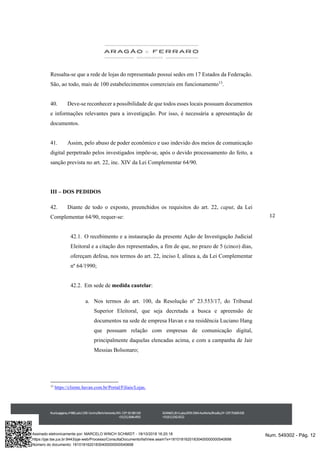 12
Ressalta-se que a rede de lojas do representado possui sedes em 17 Estados da Federação.
São, ao todo, mais de 100 estabelecimentos comerciais em funcionamento13
.
40. Deve-se reconhecer a possibilidade de que todos esses locais possuam documentos
e informações relevantes para a investigação. Por isso, é necessária a apresentação de
documentos.
41. Assim, pelo abuso de poder econômico e uso indevido dos meios de comunicação
digital perpetrado pelos investigados impõe-se, após o devido processamento do feito, a
sanção prevista no art. 22, inc. XIV da Lei Complementar 64/90.
III – DOS PEDIDOS
42. Diante de todo o exposto, preenchidos os requisitos do art. 22, caput, da Lei
Complementar 64/90, requer-se:
42.1. O recebimento e a instauração da presente Ação de Investigação Judicial
Eleitoral e a citação dos representados, a fim de que, no prazo de 5 (cinco) dias,
ofereçam defesa, nos termos do art. 22, inciso I, alínea a, da Lei Complementar
nº 64/1990;
42.2. Em sede de medida cautelar:
a. Nos termos do art. 100, da Resolução nº 23.553/17, do Tribunal
Superior Eleitoral, que seja decretada a busca e apreensão de
documentos na sede de empresa Havan e na residência Luciano Hang
que possuam relação com empresas de comunicação digital,
principalmente daquelas elencadas acima, e com a campanha de Jair
Messias Bolsonaro;
13
https://cliente.havan.com.br/Portal/Filiais/Lojas.
Num. 549302 - Pág. 12Assinado eletronicamente por: MARCELO WINCH SCHMIDT - 18/10/2018 16:20:18
https://pje.tse.jus.br:8443/pje-web/Processo/ConsultaDocumento/listView.seam?x=18101816201830400000000540698
Número do documento: 18101816201830400000000540698
 