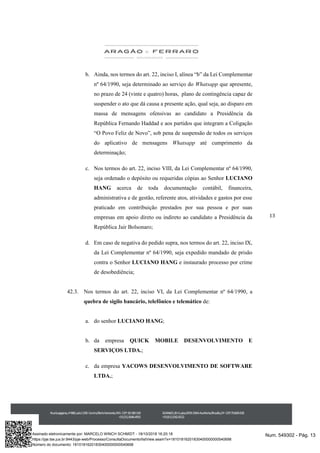 13
b. Ainda, nos termos do art. 22, inciso I, alínea “b” da Lei Complementar
nº 64/1990, seja determinado ao serviço do Whatsapp que apresente,
no prazo de 24 (vinte e quatro) horas, plano de contingência capaz de
suspender o ato que dá causa a presente ação, qual seja, ao disparo em
massa de mensagens ofensivas ao candidato a Presidência da
República Fernando Haddad e aos partidos que integram a Coligação
“O Povo Feliz de Novo”, sob pena de suspensão de todos os serviços
do aplicativo de mensagens Whatsapp até cumprimento da
determinação;
c. Nos termos do art. 22, inciso VIII, da Lei Complementar nº 64/1990,
seja ordenado o depósito ou requeridas cópias ao Senhor LUCIANO
HANG acerca de toda documentação contábil, financeira,
administrativa e de gestão, referente atos, atividades e gastos por esse
praticado em contribuição prestados por sua pessoa e por suas
empresas em apoio direto ou indireto ao candidato a Presidência da
República Jair Bolsonaro;
d. Em caso de negativa do pedido supra, nos termos do art. 22, inciso IX,
da Lei Complementar nº 64/1990, seja expedido mandado de prisão
contra o Senhor LUCIANO HANG e instaurado processo por crime
de desobediência;
42.3. Nos termos do art. 22, inciso VI, da Lei Complementar nº 64/1990, a
quebra de sigilo bancário, telefônico e telemático de:
a. do senhor LUCIANO HANG;
b. da empresa QUICK MOBILE DESENVOLVIMENTO E
SERVIÇOS LTDA.;
c. da empresa YACOWS DESENVOLVIMENTO DE SOFTWARE
LTDA.;
Num. 549302 - Pág. 13Assinado eletronicamente por: MARCELO WINCH SCHMIDT - 18/10/2018 16:20:18
https://pje.tse.jus.br:8443/pje-web/Processo/ConsultaDocumento/listView.seam?x=18101816201830400000000540698
Número do documento: 18101816201830400000000540698
 