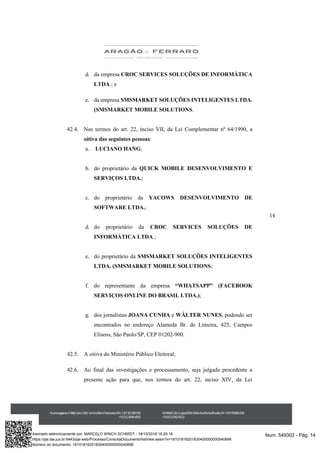 14
d. da empresa CROC SERVICES SOLUÇÕES DE INFORMÁTICA
LTDA.; e
e. da empresa SMSMARKET SOLUÇÕES INTELIGENTES LTDA.
(SMSMARKET MOBILE SOLUTIONS.
42.4. Nos termos do art. 22, inciso VII, da Lei Complementar nº 64/1990, a
oitiva das seguintes pessoas:
a. LUCIANO HANG;
b. do proprietário da QUICK MOBILE DESENVOLVIMENTO E
SERVIÇOS LTDA.;
c. do proprietário da YACOWS DESENVOLVIMENTO DE
SOFTWARE LTDA.;
d. do proprietário da CROC SERVICES SOLUÇÕES DE
INFORMÁTICA LTDA.;
e. do proprietário da SMSMARKET SOLUÇÕES INTELIGENTES
LTDA. (SMSMARKET MOBILE SOLUTIONS;
f. do representante da empresa “WHATSAPP” (FACEBOOK
SERVIÇOS ONLINE DO BRASIL LTDA.);
g. dos jornalistas JOANA CUNHA e WÁLTER NUNES, podendo ser
encontrados no endereço Alameda Br. de Limeira, 425, Campos
Elíseos, São Paulo/SP, CEP 01202-900.
42.5. A oitiva do Ministério Público Eleitoral;
42.6. Ao final das investigações e processamento, seja julgada procedente a
presente ação para que, nos termos do art. 22, inciso XIV, da Lei
Num. 549302 - Pág. 14Assinado eletronicamente por: MARCELO WINCH SCHMIDT - 18/10/2018 16:20:18
https://pje.tse.jus.br:8443/pje-web/Processo/ConsultaDocumento/listView.seam?x=18101816201830400000000540698
Número do documento: 18101816201830400000000540698
 
