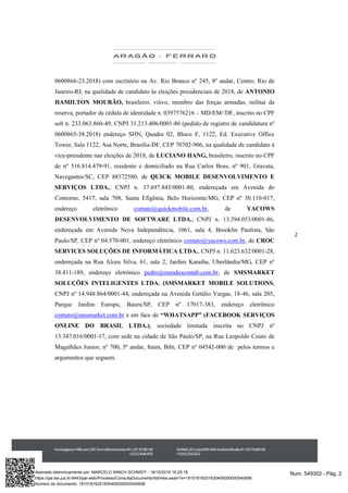2
0600866-23.2018) com escritório na Av. Rio Branco nº 245, 8º andar, Centro, Rio de
Janeiro-RJ, na qualidade de candidato às eleições presidenciais de 2018, de ANTONIO
HAMILTON MOURÃO, brasileiro, viúvo, membro das forças armadas, militar da
reserva, portador da cédula de identidade n. 0397576216 – MD/EM//DF, inscrito no CPF
sob n. 233.063.860-49, CNPJ 31.213.406/0001-86 (pedido de registro de candidatura nº
0600865-38.2018) endereço SHN, Quadra 02, Bloco F, 1122, Ed. Executive Office
Tower, Sala 1122, Asa Norte, Brasília-DF, CEP 70702-906, na qualidade de candidato à
vice-presidente nas eleições de 2018, de LUCIANO HANG, brasileiro, inscrito no CPF
de nº 516.814.479-91, residente e domiciliado na Rua Carlos Boss, nº 901, Gravata,
Navegantes/SC, CEP 88372580, de QUICK MOBILE DESENVOLVIMENTO E
SERVIÇOS LTDA., CNPJ n. 17.697.845/0001-80, endereçada em Avenida do
Contorno, 5417, sala 708, Santa Efigênia, Belo Horizonte/MG, CEP nº 30.110-017,
endereço eletrônico contato@quickmobile.com.br, de YACOWS
DESENVOLVIMENTO DE SOFTWARE LTDA., CNPJ n. 13.394.053/0001-86,
endereçada em Avenida Nova Independência, 1061, sala 4, Brooklin Paulista, São
Paulo/SP, CEP nº 04.570-001, endereço eletrônico contato@yacows.com.br, de CROC
SERVICES SOLUÇÕES DE INFORMÁTICA LTDA., CNPJ n. 11.623.632/0001-28,
endereçada na Rua Alceu Silva, 61, sala 2, Jardim Karaiba, Uberlândia/MG, CEP nº
38.411-189, endereço eletrônico pedro@mendescontab.com.br, de SMSMARKET
SOLUÇÕES INTELIGENTES LTDA. (SMSMARKET MOBILE SOLUTIONS,
CNPJ nº 14.948.864/0001-44, endereçada na Avenida Getúlio Vargas, 18-46, sala 205,
Parque Jardim Europa, Bauru/SP, CEP nº 17017-383, endereço eletrônico
contato@smsmarket.com.br e em face de “WHATSAPP” (FACEBOOK SERVIÇOS
ONLINE DO BRASIL LTDA.), sociedade limitada inscrita no CNPJ nº
13.347.016/0001-17, com sede na cidade de São Paulo/SP, na Rua Leopoldo Couto de
Magalhães Junior, nº 700, 5º andar, Itaim, Bibi, CEP nº 04542-000 de pelos termos e
argumentos que seguem.
Num. 549302 - Pág. 2Assinado eletronicamente por: MARCELO WINCH SCHMIDT - 18/10/2018 16:20:18
https://pje.tse.jus.br:8443/pje-web/Processo/ConsultaDocumento/listView.seam?x=18101816201830400000000540698
Número do documento: 18101816201830400000000540698
 