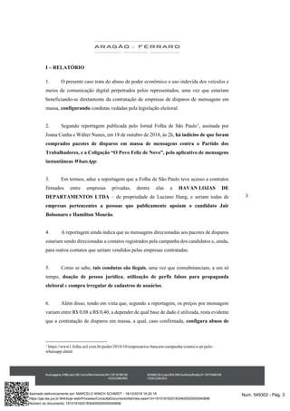 3
I – RELATÓRIO
1. O presente caso trata do abuso de poder econômico e uso indevida dos veículos e
meios de comunicação digital perpetrados pelos representados, uma vez que estariam
beneficiando-se diretamente da contratação de empresas de disparos de mensagens em
massa, configurando condutas vedadas pela legislação eleitoral.
2. Segundo reportagem publicada pelo Jornal Folha de São Paulo1
, assinada por
Joana Cunha e Wálter Nunes, em 18 de outubro de 2018, às 2h, há indícios de que foram
comprados pacotes de disparos em massa de mensagens contra o Partido dos
Trabalhadores, e a Coligação “O Povo Feliz de Novo”, pelo aplicativo de mensagens
instantâneas WhatsApp.
3. Em termos, aduz a reportagem que a Folha de São Paulo teve acesso a contratos
firmados entre empresas privadas, dentre elas a HAVAN LOJAS DE
DEPARTAMENTOS LTDA – de propriedade de Luciano Hang, e seriam todas de
empresas pertencentes a pessoas que publicamente apoiam o candidato Jair
Bolsonaro e Hamilton Mourão.
4. A reportagem ainda indica que as mensagens direcionadas aos pacotes de disparos
estariam sendo direcionadas a contatos registrados pela campanha dos candidatos e, ainda,
para outros contatos que seriam vendidos pelas empresas contratadas.
5. Como se sabe, tais condutas são ilegais, uma vez que consubstanciam, a um só
tempo, doação de pessoa jurídica, utilização de perfis falsos para propaganda
eleitoral e compra irregular de cadastros de usuários.
6. Além disso, tendo em vista que, segundo a reportagem, os preços por mensagem
variam entre R$ 0,08 a R$ 0,40, a depender de qual base de dado é utilizada, resta evidente
que a contratação de disparos em massa, a qual, caso confirmada, configura abuso de
1
https://www1.folha.uol.com.br/poder/2018/10/empresarios-bancam-campanha-contra-o-pt-pelo-
whatsapp.shtml
Num. 549302 - Pág. 3Assinado eletronicamente por: MARCELO WINCH SCHMIDT - 18/10/2018 16:20:18
https://pje.tse.jus.br:8443/pje-web/Processo/ConsultaDocumento/listView.seam?x=18101816201830400000000540698
Número do documento: 18101816201830400000000540698
 