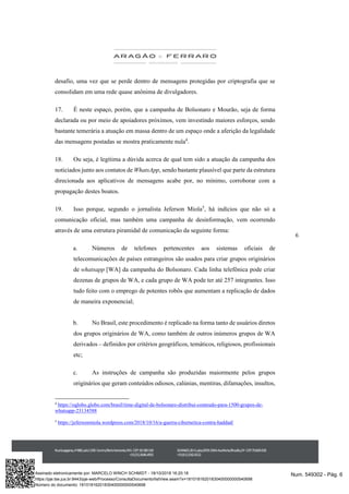 6
desafio, uma vez que se perde dentro de mensagens protegidas por criptografia que se
consolidam em uma rede quase anônima de divulgadores.
17. É neste espaço, porém, que a campanha de Bolsonaro e Mourão, seja de forma
declarada ou por meio de apoiadores próximos, vem investindo maiores esforços, sendo
bastante temerária a atuação em massa dentro de um espaço onde a aferição da legalidade
das mensagens postadas se mostra praticamente nula4
.
18. Ou seja, é legítima a dúvida acerca de qual tem sido a atuação da campanha dos
noticiados junto aos contatos de WhatsApp, sendo bastante plausível que parte da estrutura
direcionada aos aplicativos de mensagens acabe por, no mínimo, corroborar com a
propagação destes boatos.
19. Isso porque, segundo o jornalista Jeferson Miola5
, há indícios que não só a
comunicação oficial, mas também uma campanha de desinformação, vem ocorrendo
através de uma estrutura piramidal de comunicação da seguinte forma:
a. Números de telefones pertencentes aos sistemas oficiais de
telecomunicações de países estrangeiros são usados para criar grupos originários
de whatsapp [WA] da campanha do Bolsonaro. Cada linha telefônica pode criar
dezenas de grupos de WA, e cada grupo de WA pode ter até 257 integrantes. Isso
tudo feito com o emprego de potentes robôs que aumentam a replicação de dados
de maneira exponencial;
b. No Brasil, este procedimento é replicado na forma tanto de usuários diretos
dos grupos originários de WA, como também de outros inúmeros grupos de WA
derivados – definidos por critérios geográficos, temáticos, religiosos, profissionais
etc;
c. As instruções de campanha são produzidas maiormente pelos grupos
originários que geram conteúdos odiosos, calúnias, mentiras, difamações, insultos,
4
https://oglobo.globo.com/brasil/time-digital-de-bolsonaro-distribui-conteudo-para-1500-grupos-de-
whatsapp-23134588
5
https://jefersonmiola.wordpress.com/2018/10/16/a-guerra-cibernetica-contra-haddad/
Num. 549302 - Pág. 6Assinado eletronicamente por: MARCELO WINCH SCHMIDT - 18/10/2018 16:20:18
https://pje.tse.jus.br:8443/pje-web/Processo/ConsultaDocumento/listView.seam?x=18101816201830400000000540698
Número do documento: 18101816201830400000000540698
 