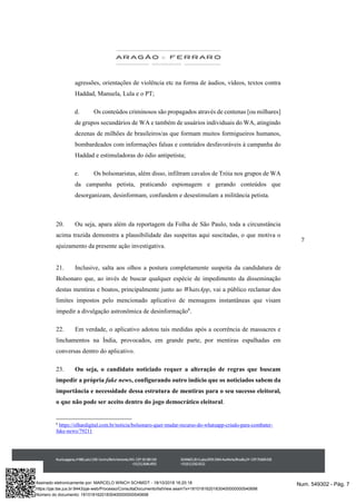 7
agressões, orientações de violência etc na forma de áudios, vídeos, textos contra
Haddad, Manuela, Lula e o PT;
d. Os conteúdos criminosos são propagados através de centenas [ou milhares]
de grupos secundários de WA e também de usuários individuais do WA, atingindo
dezenas de milhões de brasileiros/as que formam muitos formigueiros humanos,
bombardeados com informações falsas e conteúdos desfavoráveis à campanha do
Haddad e estimuladoras do ódio antipetista;
e. Os bolsonaristas, além disso, infiltram cavalos de Tróia nos grupos de WA
da campanha petista, praticando espionagem e gerando conteúdos que
desorganizam, desinformam, confundem e desestimulam a militância petista.
20. Ou seja, apara além da reportagem da Folha de São Paulo, toda a circunstância
acima trazida demonstra a plausibilidade das suspeitas aqui suscitadas, o que motiva o
ajuizamento da presente ação investigativa.
21. Inclusive, salta aos olhos a postura completamente suspeita da candidatura de
Bolsonaro que, ao invés de buscar qualquer espécie de impedimento da disseminação
destas mentiras e boatos, principalmente junto ao WhatsApp, vai a público reclamar dos
limites impostos pelo mencionado aplicativo de mensagens instantâneas que visam
impedir a divulgação astronômica de desinformação6
.
22. Em verdade, o aplicativo adotou tais medidas após a ocorrência de massacres e
linchamentos na Índia, provocados, em grande parte, por mentiras espalhadas em
conversas dentro do aplicativo.
23. Ou seja, o candidato noticiado requer a alteração de regras que buscam
impedir a própria fake news, configurando outro indício que os noticiados sabem da
importância e necessidade dessa estrutura de mentiras para o seu sucesso eleitoral,
o que não pode ser aceito dentro do jogo democrático eleitoral.
6
https://olhardigital.com.br/noticia/bolsonaro-quer-mudar-recurso-do-whatsapp-criado-para-combater-
fake-news/79211
Num. 549302 - Pág. 7Assinado eletronicamente por: MARCELO WINCH SCHMIDT - 18/10/2018 16:20:18
https://pje.tse.jus.br:8443/pje-web/Processo/ConsultaDocumento/listView.seam?x=18101816201830400000000540698
Número do documento: 18101816201830400000000540698
 