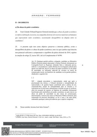 8
II – DO DIREITO
a) Do abuso de poder econômico
24. Este Colendo Tribunal Superior Eleitoral entende que o abuso do poder econômico
se refere à utilização excessiva, na campanha eleitoral, de recursos materiais ou humanos
que representem valor econômico, ocasionando desequilíbrio na disputa entre os
candidatos7
.
25. A presente ação tem como objetivo preservar o interesse público, evitar o
desequilíbrio do pleito e o abuso do poder econômico, uma vez que a prática aqui descrita
tem potencial suficiente a comprometer o equilíbrio do pleito eleitoral de 2018, sujeitos
às sanções do artigo 22, inciso XIV, da Lei Complementar nº 64/90:
Art. 22. Qualquer partido político, coligação, candidato ou Ministério
Público Eleitoral poderá representar à Justiça Eleitoral, diretamente ao
Corregedor-Geral ou Regional, relatando fatos e indicando provas,
indícios e circunstâncias e pedir abertura de investigação judicial para
apurar uso indevido, desvio ou abuso do poder econômico ou do poder
de autoridade, ou utilização indevida de veículos ou meios de
comunicação social, em benefício de candidato ou de partido político,
obedecido o seguinte rito:
[...]
XIV – julgada procedente a representação, ainda que após a
proclamação dos eleitos, o Tribunal declarará a inelegibilidade do
representado e de quantos hajam contribuído para a prática do ato,
cominando-lhes sanção de inelegibilidade para as eleições a se
realizarem nos 8 (oito) anos subsequentes à eleição em que se verificou,
além da cassação do registro ou diploma do candidato diretamente
beneficiado pela interferência do poder econômico ou pelo desvio ou
abuso do poder de autoridade ou dos meios de comunicação,
determinando a remessa dos autos ao Ministério Público Eleitoral, para
instauração de processo disciplinar, se for o caso, e de ação penal,
ordenando quaisquer outras providências que a espécie comportar;
26. Nesse sentido, leciona José Jairo Gomes8
:
7
AgRg-RESP nº 25.906-Santos/SP, Rel. Min. GERARDO GROSSI, de 09.08.07.
8
GOMES, José Jairo. Direito Eleitoral. 14 ed. rev., atual. e ampl. São Paulo: Atlas, 2018. p. 374.
Num. 549302 - Pág. 8Assinado eletronicamente por: MARCELO WINCH SCHMIDT - 18/10/2018 16:20:18
https://pje.tse.jus.br:8443/pje-web/Processo/ConsultaDocumento/listView.seam?x=18101816201830400000000540698
Número do documento: 18101816201830400000000540698
 