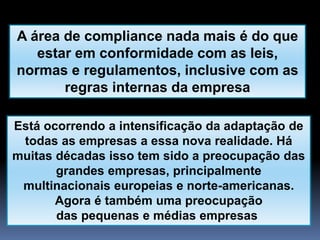 A área de compliance nada mais é do que
estar em conformidade com as leis,
normas e regulamentos, inclusive com as
regras internas da empresa
Está ocorrendo a intensificação da adaptação de
todas as empresas a essa nova realidade. Há
muitas décadas isso tem sido a preocupação das
grandes empresas, principalmente
multinacionais europeias e norte-americanas.
Agora é também uma preocupação
das pequenas e médias empresas
 