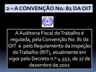 44
A Auditoria Fiscal doTrabalho é
regulada, pela Convenção No. 81 da
OIT e pelo Regulamento da Inspeção
doTrabalho (RIT), atualmente em
vigor pelo Decreto n.º 4.552, de 27 de
dezembro de 2002
2 – A CONVENÇÃO No. 81 DA OIT
 
