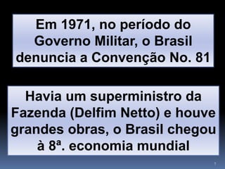 7
Em 1971, no período do
Governo Militar, o Brasil
denuncia a Convenção No. 81
Havia um superministro da
Fazenda (Delfim Netto) e houve
grandes obras, o Brasil chegou
à 8ª. economia mundial
 