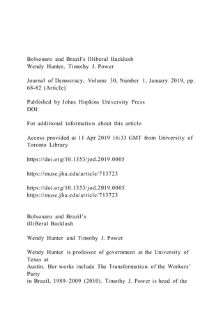Bolsonaro and Brazil's Illiberal Backlash
Wendy Hunter, Timothy J. Power
Journal of Democracy, Volume 30, Number 1, January 2019, pp.
68-82 (Article)
Published by Johns Hopkins University Press
DOI:
For additional information about this article
Access provided at 11 Apr 2019 16:33 GMT from University of
Toronto Library
https://doi.org/10.1353/jod.2019.0005
https://muse.jhu.edu/article/713723
https://doi.org/10.1353/jod.2019.0005
https://muse.jhu.edu/article/713723
Bolsonaro and Brazil’s
illiBeral Backlash
Wendy Hunter and Timothy J. Power
Wendy Hunter is professor of government at the University of
Texas at
Austin. Her works include The Transformation of the Workers’
Party
in Brazil, 1989–2009 (2010). Timothy J. Power is head of the
 