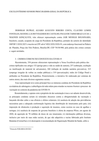EXCELENTÍSSIMO SENHOR PROCURADOR-GERAL DA REPÚBLICA
DEBORAH DUPRAT, ALVARO AUGUSTO RIBEIRO COSTA, CLAUDIO LEMOS
FONTELES, MANOEL LAURO VOLKMER DE CASTILHO, PAULO DE TARSO BRAZ LUCAS e
WAGNER GONÇALVES, vêm oferecer representação contra JAIR MESSIAS BOLSONARO,
brasileiro, casado, ocupante do cargo de Presidente da República, portador da carteira de identidade
SSP/DF 3.XXX.XX7 e inscrito no CPF sob nº 4XX.XXX.XXX-91, com endereço funcional no Palácio
do Planalto, Praça dos Três Poderes, Brasília-DF, CEP 70150-900, pela prática dos crimes comuns
a seguir arrolados.
I – CRIMES COMUNS NO CONTEXTO DA COVID-19
Recentemente, 354 pessoas ofereceram representação1
a Vossa Excelência pela prática dos
crimes tipificados nos artigos 132 (perigo para a vida ou saúde de outrem), 257 (subtração, ocultação
ou inutilização de material de salvamento), 268 (infração de medida sanitária preventiva), 315
(emprego irregular de verbas ou rendas públicas) e 319 (prevaricação), todos do Código Penal e
atribuídos ao Presidente da República. Posteriormente, a iniciativa foi endossada por centenas de
outros atores, dos mais diversos segmentos sociais.
Essa representação teve como principal foco as inúmeras condutas do Presidente da República
reveladoras de sabotagens e subterfúgios de toda ordem para retardar ou mesmo frustrar o processo de
vacinação no contexto da pandemia da COVID-19.
Resumidamente, e apenas com o propósito de dar sustentação à tese a ser adiante desenvolvida,
as principais condutas seriam (i) reiterados discursos contra a obrigatoriedade da vacinação e
lançando dúvidas sobre a sua eficácia e efeitos colaterais; (ii) ausência de adoção das providências
necessárias para a adequada conformação logística das distribuição de imunizantes pelo país; (iii)
imposição de obstáculos à produção e aquisição de insumos, como ocorreu no caso de agulhas e
seringas; (iv) ausência de resposta do governo brasileiro à oferta da empresa Pfizer, em agosto de
2020, de aquisição de 70 milhões de doses de seu imunizante; (v) declarações públicas diversas,
inclusive por meio de suas redes sociais, de que não adquiriria a vacina fabricada pelo Instituto
Butantan (CoronaVac); (vi) desrespeito à recomendação da Organização Mundial da Saúde, sobre a
1
Protocolo PGR-00016189/2021
 