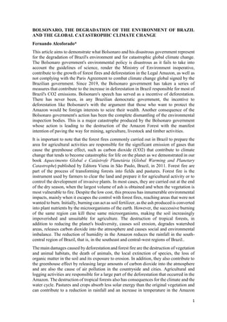 1
BOLSONARO, THE DEGRADATION OF THE ENVIRONMENT OF BRAZIL
AND THE GLOBAL CATASTROPHIC CLIMATE CHANGE
Fernando Alcoforado*
This article aims to demonstrate what Bolsonaro and his disastrous government represent
for the degradation of Brazil's environment and for catastrophic global climate change.
The Bolsonaro government's environmental policy is disastrous as it fails to take into
account the guidelines of science, render the Ministry of Environment inoperative,
contribute to the growth of forest fires and deforestation in the Legal Amazon, as well as
not complying with the Paris Agreement to combat climate change global signed by the
Brazilian government. Since 2019, the Bolsonaro government has taken a series of
measures that contribute to the increase in deforestation in Brazil responsible for most of
Brazil's CO2 emissions. Bolsonaro's speech has served as a incentive of deforestation.
There has never been, in any Brazilian democratic government, the incentive to
deforestation like Bolsonaro's with the argument that those who want to protect the
Amazon would be foreign interests to seize their wealth. Another consequence of the
Bolsonaro government's action has been the complete dismantling of the environmental
inspection bodies. This is a major catastrophe produced by the Bolsonaro government
whose action is leading to the destruction of the Amazon Forest with the manifest
intention of paving the way for mining, agriculture, livestock and timber activities.
It is important to note that the forest fires commonly carried out in Brazil to prepare the
area for agricultural activities are responsible for the significant emission of gases that
cause the greenhouse effect, such as carbon dioxide (CO2) that contribute to climate
change that tends to become catastrophic for life on the planet as we demonstrated in our
book Aquecimento Global e Catástrofe Planetária (Global Warming and Planetary
Catastrophe) published by Editora Viena in São Paulo, Brazil, in 2011. Forest fire are
part of the process of transforming forests into fields and pastures. Forest fire is the
instrument used by farmers to clear the land and prepare it for agricultural activity or to
control the development of invasive plants. In most cases, they are carried out at the end
of the dry season, when the largest volume of ash is obtained and when the vegetation is
most vulnerable to fire. Despite the low cost, this process has innumerable environmental
impacts, mainly when it escapes the control with forest fires, reaching areas that were not
wanted to burn. Initially, burning can act as soil fertilizer, as the ash produced is converted
into plant nutrients by the microorganisms of the earth. However, the successive burning
of the same region can kill these same microorganisms, making the soil increasingly
impoverished and unsuitable for agriculture. The destruction of tropical forests, in
addition to reducing the planet's biodiversity, causes soil erosion, degrades watershed
areas, releases carbon dioxide into the atmosphere and causes social and environmental
imbalance. The reduction of humidity in the Amazon reduces the rainfall in the south-
central region of Brazil, that is, in the southeast and central-west regions of Brazil..
The main damages caused by deforestation and forest fire are the destruction of vegetation
and animal habitats, the death of animals, the local extinction of species, the loss of
organic matter in the soil and its exposure to erosion. In addition, they also contribute to
the greenhouse effect by releasing large amounts of carbon dioxide into the atmosphere
and are also the cause of air pollution in the countryside and cities. Agricultural and
logging activities are responsible for a large part of the deforestation that occurred in the
Amazon. The destruction of tropical forests also has consequences for the climate and the
water cycle. Pastures and crops absorb less solar energy than the original vegetation and
can contribute to a reduction in rainfall and an increase in temperature in the Amazon
 
