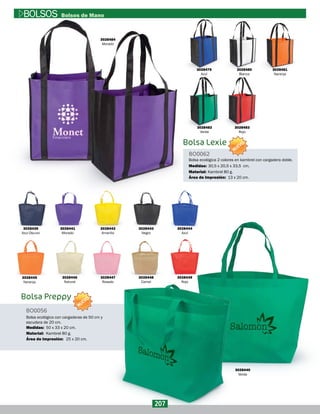 Bolsa Preppy
BO0056
Material:
Área de Impresión:
Bolsa ecológica con cargaderas de 50 cm y
escudera de 20 cm.
Kambrel 80 g.
25 x 20 cm.
Medidas: 50 x 33 x 20 cm.
3028439
Azul Oscuro
3028440
Verde
3028443
Negro
3028446
Natural
3028449
Rojo
3028441
Morado
3028444
Azul
3028447
Rosado
3028442
Amarillo
3028445
Naranja
3028448
Camel
Bolsa Lexie
Bolsa ecológica 2 colores en kambrel con cargadera doble.
BO0062
Material:
Área de Impresión:
Medidas:
Kambrel 80 g.
13 x 20 cm.
30,5 x 20,5 x 33,5 cm.
3028479
Azul
3028480
Blanco
3028481
Naranja
3028482
Verde
3028483
Rojo
3028484
Morado
207
BOLSOS Bolsos de Mano
NUEVO
NUEVO
 