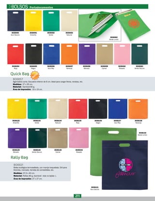 Rally Bag
Bolsa ecológica termosellada, con manija troquelada. Útil para
librerías, mercado, tiendas de comestibles, etc.
BO0021
Material:
Área de impresión:
Medidas:
Politex 80 g. (kambrel –tela no tejida–).
27 x 27 cm.
37,5 x 40 cm.
Quick Bag
BO0057
Material:
Medidas:
Área de Impresión:
Agarradera corta. Escudera Inferior de 6 cm. Ideal para cargar libros, revistas, etc.
Kambrel 80 g.
27 x 35 cm.
15 x 15 cm.
3028450
Azul Oscuro
3028453
Natural
3028457
Naranja
3028461
Verde Oscuro
3028451
Amarillo
3028454
Rojo
3028122
Amarillo
3028129
Morado
3028123
Verde
3028132
Verde Oscuro
3028124
Natural
3028130
Camel
3028233
Rosado
3028133
Verde Limón
3028121
Azul Oscuro
3028125
Rojo
3028126
Negro
3028127
Azul Rey
3028128
Naranja
3028458
Morado
3028452
Verde
3028456
Azul Rey
3028460
Rosado
3028455
Negro
3028459
Camel
3028462
Verde Limón
211
BOLSOS Portadocumentos
NUEVO
 