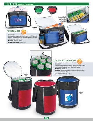 3028491
Rojo
3028490
Azul
Lonchera Cooler Can
Lonchera Cilindrica con cargadera, recubrimiento en PEVA
impermeable. Capacidad para 14 latas de bebida.
BO0064
Material:
Medidas:
Área de Impresión:
Poliéster 600D y parte superior de Nylon 420D.
Interior de PEVA.
Φ 31 x 32 cm.
11 x 10 cm.
3028500
Azul Rey
3028499
Rojo
3028498
Verde
Nevera Cool
Capacidad
de hasta
12 latas
Lonchera con cargadera, recubrimiento en PEVA y cordón
elástico. Bolsillo frontal con cremallera y lateral en malla.
BO0066
Material:
Medidas:
Área de Impresión:
Poliéster 210D.
28 x 22 x 16 cm.
10 x 18 cm.
199
BOLSOS Neveras Loncheras
NUEVO
NUEVO
 