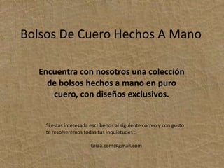 Bolsos De Cuero Hechos A ManoEncuentra con nosotros una colección de bolsos hechos a mano en puro cuero, con diseños exclusivos.Si estas interesada escríbenos al siguiente correo y con gusto te resolveremos todas tus inquietudes :Giiaa.com@gmail.com