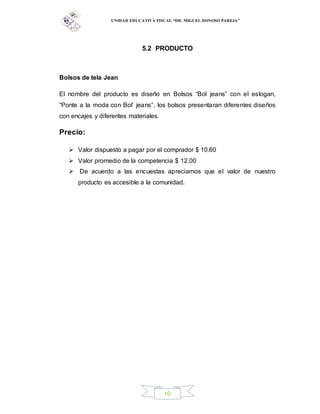 UNIDAD EDUCATIVA FISCAL “DR. MIGUEL DONOSO PAREJA”
10
5.2 PRODUCTO
Bolsos de tela Jean
El nombre del producto es diseño en Bolsos “Bol jeans” con el eslogan,
“Ponte a la moda con Bol’ jeans”, los bolsos presentaran diferentes diseños
con encajes y diferentes materiales.
Precio:
 Valor dispuesto a pagar por el comprador $ 10.60
 Valor promedio de la competencia $ 12.00
 De acuerdo a las encuestas apreciamos que el valor de nuestro
producto es accesible a la comunidad.
 