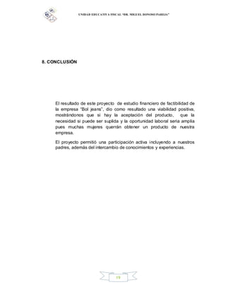 UNIDAD EDUCATIVA FISCAL “DR. MIGUEL DONOSO PAREJA”
19
8. CONCLUSIÓN
El resultado de este proyecto de estudio financiero de factibilidad de
la empresa “Bol jeans”, dio como resultado una viabilidad positiva,
mostrándonos que si hay la aceptación del producto, que la
necesidad si puede ser suplida y la oportunidad laboral seria amplia
pues muchas mujeres querrán obtener un producto de nuestra
empresa.
El proyecto permitió una participación activa incluyendo a nuestros
padres, además del intercambio de conocimientos y experiencias.
 