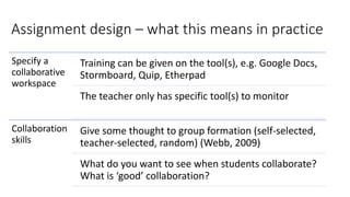 Assignment design – what this means in practice
Specify a
collaborative
workspace
Training can be given on the tool(s), e.g. Google Docs,
Stormboard, Quip, Etherpad
The teacher only has specific tool(s) to monitor
Collaboration
skills
Give some thought to group formation (self-selected,
teacher-selected, random) (Webb, 2009)
What do you want to see when students collaborate?
What is ‘good’ collaboration?
 