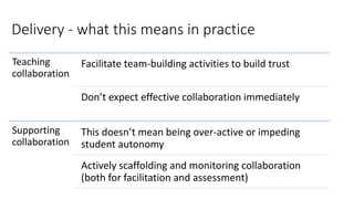 Delivery - what this means in practice
Teaching
collaboration
Facilitate team-building activities to build trust
Don’t expect effective collaboration immediately
Supporting
collaboration
This doesn’t mean being over-active or impeding
student autonomy
Actively scaffolding and monitoring collaboration
(both for facilitation and assessment)
 