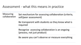 Assessment - what this means in practice
Measuring
collaboration
Set mechanism for assessing collaboration (criteria,
self/peer assessment)
Be transparent with students so they know what is
required
Recognise assessing collaboration is an ongoing
(process, not just product)
Be aware you can’t observe or measure everything
 