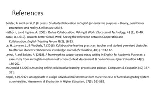 References
Bolster, A. and Levrai, P. (In press). Student collaboration in English for academic purposes – theory, practitioner
perceptions and reality. Kielikeskus tutkii 4.
Hathorn, L and Ingram. A. (2002). Online Collaboration: Making it Work. Educational Technology, 41 (2), 33-40.
Kozar, O. (2010). Towards Better Group Work: Seeing the Difference between Cooperation and
Collaboration. English Teaching Forum 48(2), 16-23.
Le, H., Janssen, J., & Wubbels, T. (2018). Collaborative learning practices: teacher and student perceived obstacles
to effective student collaboration. Cambridge Journal of Education, 48(1), 103-122.
Levrai, P. and Bolster, A. (2018). A framework to support group essay writing in English for Academic Purposes: a
case study from an English-medium instruction context. Assessment & Evaluation in Higher Education, 44(2),
186-202.
McDonald, J. (2003) Assessing online collaborative learning: process and product. Computers & Education (40) 377-
391.
Nepal, K.P. (2012). An approach to assign individual marks from a team mark: the case of Australian grading system
at universities, Assessment & Evaluation in Higher Education, 37(5), 555-562.
 