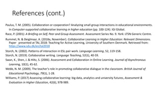References (cont.)
Paulus, T. M. (2005). Collaboration or cooperation? Analyzing small group interactions in educational environments.
In Computer-supported collaborative learning in higher education (pp. 100-124). IGI Global.
Race, P. (2001). A Briefing on Self, Peer and Group Assessment. Assessment Series No. 9. York: LTSN Generic Centre.
Rummel, N. & Deiglmayr, A. (2018a, November). Collaborative Learning in Higher Education: Relevant Dimensions.
Paper presented at TAL 2018: Teaching for Active Learning, University of Southern Denmark. Retrieved from:
https://www.sdu.dk/en/tal2018
Storch, N. (2002). Patterns of interaction in ESL pair work. Language Learning, 52, 119-158.
Storch, N. (2019). Collaborative writing. Language Teaching, 52(1), 40-59.
Swan, K., Shen, J. & Hiltz, S. (2006). Assessment and Collaboration in Online Learning. Journal of Asynchronous
Learning, 10(1), 45-62.
Webb, N. M. (2009). The teacher's role in promoting collaborative dialogue in the classroom. British Journal of
Educational Psychology, 79(1), 1-28.
Williams, P. (2017) Assessing collaborative learning: big data, analytics and university futures, Assessment &
Evaluation in Higher Education, 42(6), 978-989.
 