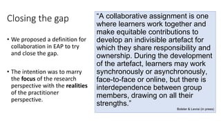 Closing the gap
• We proposed a definition for
collaboration in EAP to try
and close the gap.
• The intention was to marry
the focus of the research
perspective with the realities
of the practitioner
perspective.
“A collaborative assignment is one
where learners work together and
make equitable contributions to
develop an indivisible artefact for
which they share responsibility and
ownership. During the development
of the artefact, learners may work
synchronously or asynchronously,
face-to-face or online, but there is
interdependence between group
members, drawing on all their
strengths.”
Bolster & Levrai (in press)
 