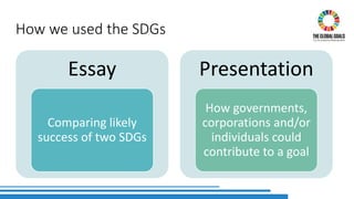 How we used the SDGs
Essay
Comparing likely
success of two SDGs
Presentation
How governments,
corporations and/or
individuals could
contribute to a goal
 