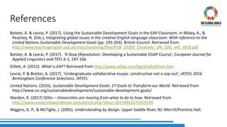 References
Bolster, A. & Levrai, P. (2017). Using the Sustainable Development Goals in the EAP Classroom. In Maley, A., &
Peachey, N. (Eds.), Integrating global issues in the creative English language classroom: With reference to the
United Nations Sustainable Development Goals (pp. 195-203). British Council. Retrieved from:
http://www.teachingenglish.org.uk/sites/teacheng/files/PUB_29200_Creativity_UN_SDG_v4S_WEB.pdf
Bolster, A. & Levrai, P. (2017). ‘A Slow (R)evolution: Developing a Sustainable EGAP Course’, European Journal for
Applied Linguistics and TEFL 6-1, 147-166.
Gillett, A. (2015). What is EAP? Retrieved from http://www.uefap.com/bgnd/whatfram.htm
Levrai, P. & Bolster, A. (2017). ‘Undergraduate collaborative essays: constructive not a cop-out’, IATEFL 2016
Birmingham Conference Selections. IATEFL
United Nations. (2016). Sustainable Development Goals: 17 Goals to Transform our World. Retrieved from
http://www.un.org/sustainabledevelopment/sustainable-development-goals/
Warden, R. (2017) SDGs – Universities are moving from what to do to how. Retrieved from
http://www.universityworldnews.com/article.php?story=20170921171919144
Wiggins, G. P., & McTighe, J. (2005). Understanding by design. Upper Saddle River, NJ: Merrill/Prentice Hall.
 