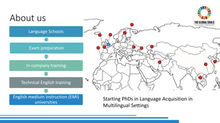 About us
Language Schools
Exam preparation
In-company training
Technical English training
English medium instruction (EMI)
universities
Starting PhDs in Language Acquisition in
Multilingual Settings
 